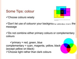 Some Tips: colour
Choose colours wisely
Don’t let use of colouror your background detract from the
message
Do not combine either primary colours or complementary
colours
primary = red, green, blue
complementary = cyan, magenta, yellow, black
(except yellow on black)
Choose light rather than dark colours
 