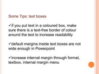 Some Tips: text boxes
if you put text in a coloured box, make
sure there is a text-free border of colour
around the text to increase readability
default margins inside text boxes are not
wide enough in Powerpoint
increase internal margin through format,
textbox, internal margin menu
 