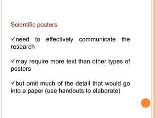 Scientific posters
need to effectively communicate the
research
may require more text than other types of
posters
but omit much of the detail that would go
into a paper (use handouts to elaborate)
 