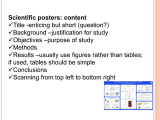 Scientific posters: content
Title -enticing but short (question?)
Background –justification for study
Objectives –purpose of study
Methods
Results –usually use figures rather than tables;
if used, tables should be simple
Conclusions
Scanning from top left to bottom right
 