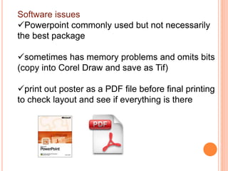 Software issues
Powerpoint commonly used but not necessarily
the best package
sometimes has memory problems and omits bits
(copy into Corel Draw and save as Tif)
print out poster as a PDF file before final printing
to check layout and see if everything is there
 