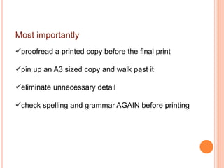 Most importantly
proofread a printed copy before the final print
pin up an A3 sized copy and walk past it
eliminate unnecessary detail
check spelling and grammar AGAIN before printing
 