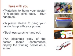 Take with you
Materials to hang your poster
(if required): pins, tape. Your
handouts .
A plastic sleeve to hang your
handouts up with your poster.
Business cards to hand out.
An electronic copy of the
poster (some conferences
display the winning poster on a
screen.
 
