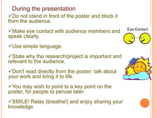 During the presentation
Do not stand in front of the poster and block it
from the audience.
Make eye contact with audience members and
speak clearly.
Use simple language.
State why the research/project is important and
relevant to the audience.
Don't read directly from the poster: talk about
your work and bring it to life.
You may wish to point to a key point on the
poster, for people to peruse later.
SMILE! Relax (breathe!) and enjoy sharing your
knowledge
 