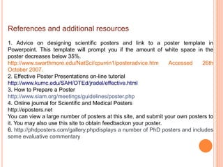 References and additional resources
1. Advice on designing scientific posters and link to a poster template in
Powerpoint. This template will prompt you if the amount of white space in the
poster decreases below 35%.
http://www.swarthmore.edu/NatSci/cpurrin1/posteradvice.htm Accessed 26th
October 2007.
2. Effective Poster Presentations on-line tutorial
http://www.kumc.edu/SAH/OTEd/jradel/effective.html
3. How to Prepare a Poster
http://www.siam.org/meetings/guidelines/poster.php
4. Online journal for Scientific and Medical Posters
http://eposters.net
You can view a large number of posters at this site, and submit your own posters to
it. You may also use this site to obtain feedbackon your poster.
6. http://phdposters.com/gallery.phpdisplays a number of PhD posters and includes
some evaluative commentary
 