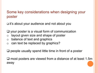 Some key considerations when designing your
poster
 it’s about your audience and not about you
 your poster is a visual form of communication
o layout given size and shape of poster
o balance of text and graphics
o can text be replaced by graphics?
 people usually spend little time in front of a poster
 most posters are viewed from a distance of at least 1.5m
away
 