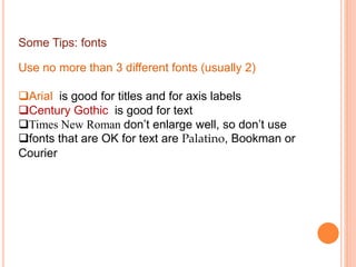 Some Tips: fonts
Use no more than 3 different fonts (usually 2)
Arial is good for titles and for axis labels
Century Gothic is good for text
Times New Roman don’t enlarge well, so don’t use
fonts that are OK for text are Palatino, Bookman or
Courier
 