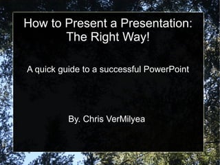 How to Present a Presentation: The Right Way! A quick guide to a successful PowerPoint By. Chris VerMilyea  