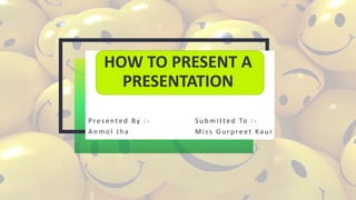 HOW TO PRESENT A
PRESENTATION
Presented By : - S u b mitted To : -
A n mol Jh a Miss Gu rp reet Kau r
 