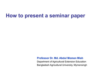 How to present a seminar paper
Professor Dr. Md. Abdul Momen Miah
Department of Agricultural Extension Education
Bangladesh Agricultural University, Mymensingh
 