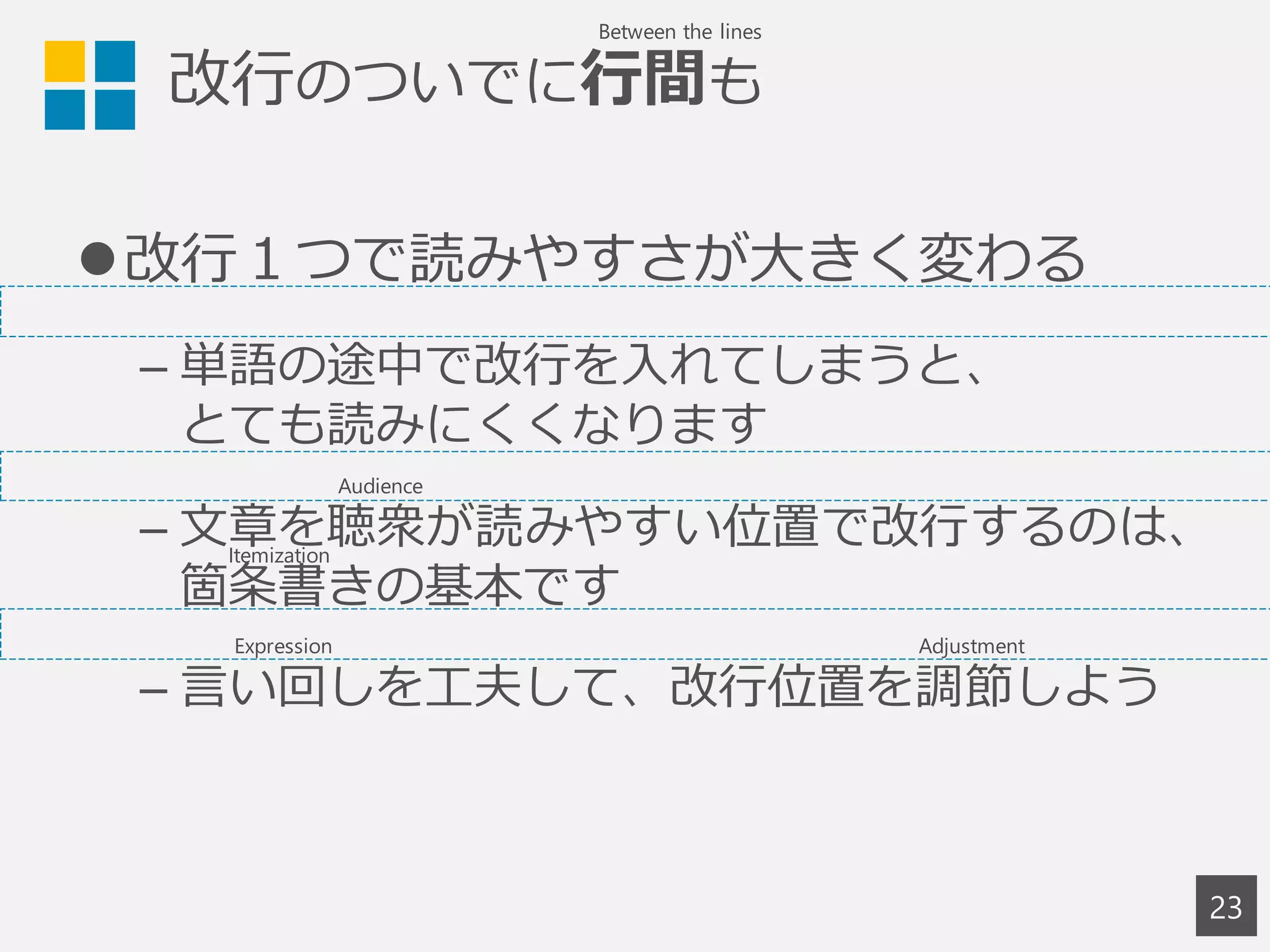 改行のついでに行間も
改行１つで読みやすさが大きく変わる
– 単語の途中で改行を入れてしまうと、
とても読みにくくなります
– 文章を聴衆が読みやすい位置で改行するのは、
箇条書きの基本です
– 言い回しを工夫して、改行位置を調節しよう
23
Between the lines
Audience
Expression Adjustment
Itemization
 