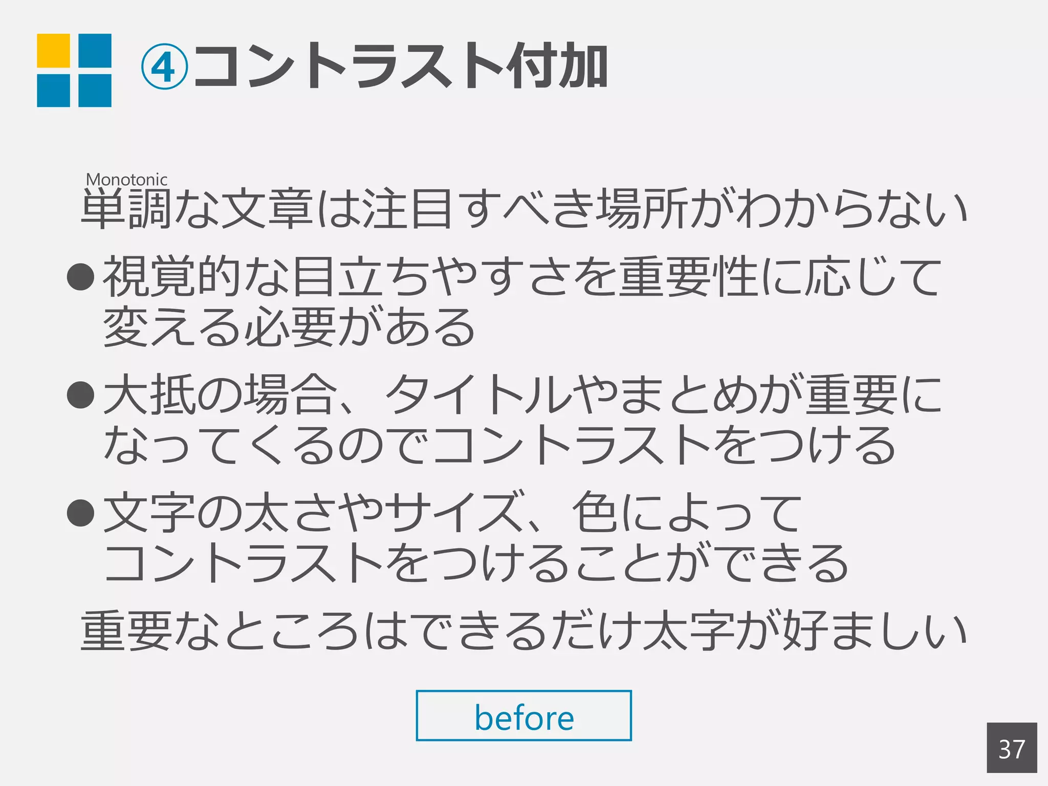 ④コントラスト付加
単調な文章は注目すべき場所がわからない
視覚的な目立ちやすさを重要性に応じて
変える必要がある
大抵の場合、タイトルやまとめが重要に
なってくるのでコントラストをつける
文字の太さやサイズ、色によって
コントラストをつけることができる
重要なところはできるだけ太字が好ましい
37
Monotonic
before
 