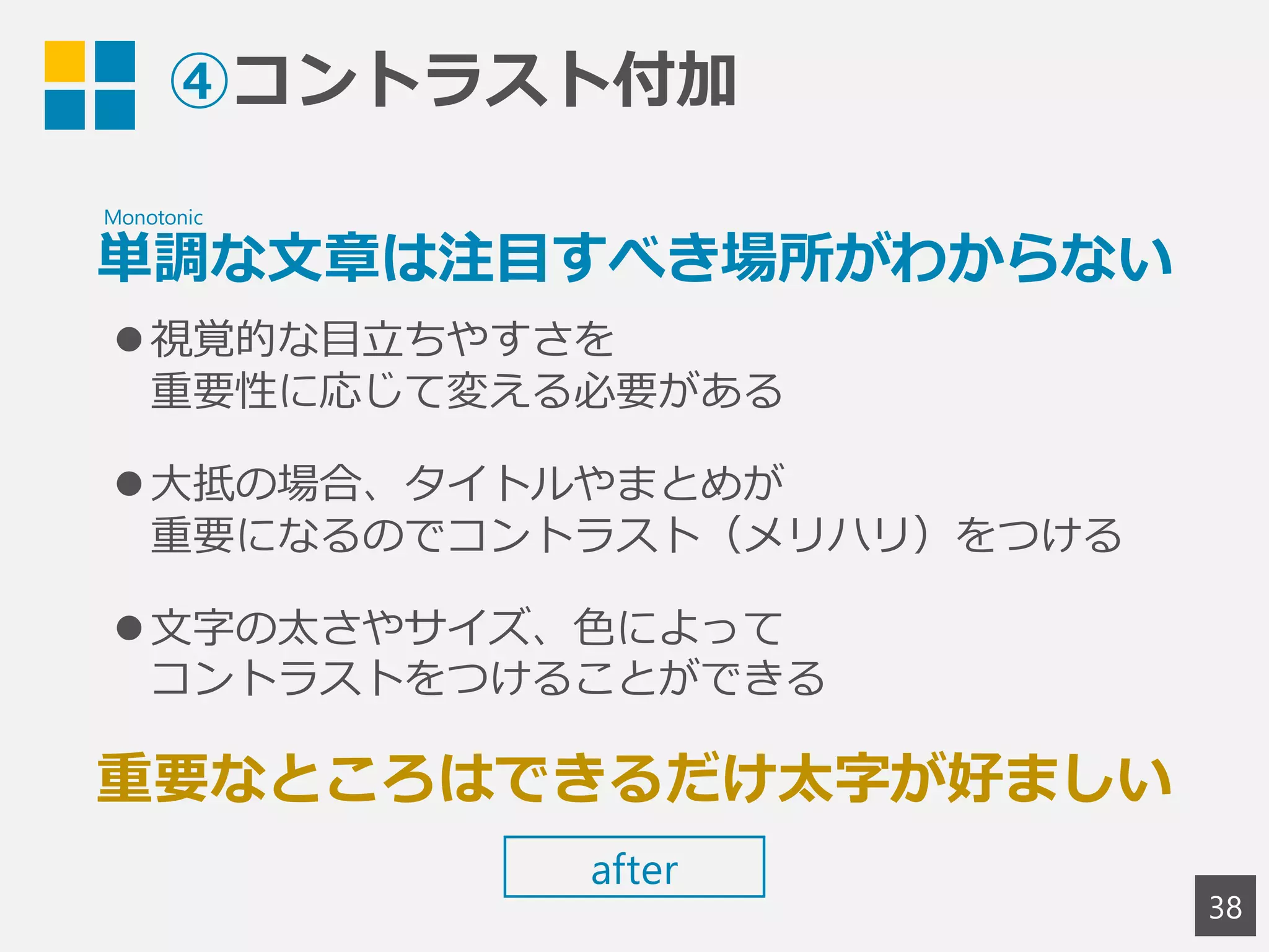 ④コントラスト付加
単調な文章は注目すべき場所がわからない
視覚的な目立ちやすさを
重要性に応じて変える必要がある
大抵の場合、タイトルやまとめが
重要になるのでコントラスト（メリハリ）をつける
文字の太さやサイズ、色によって
コントラストをつけることができる
重要なところはできるだけ太字が好ましい
38
Monotonic
after
 