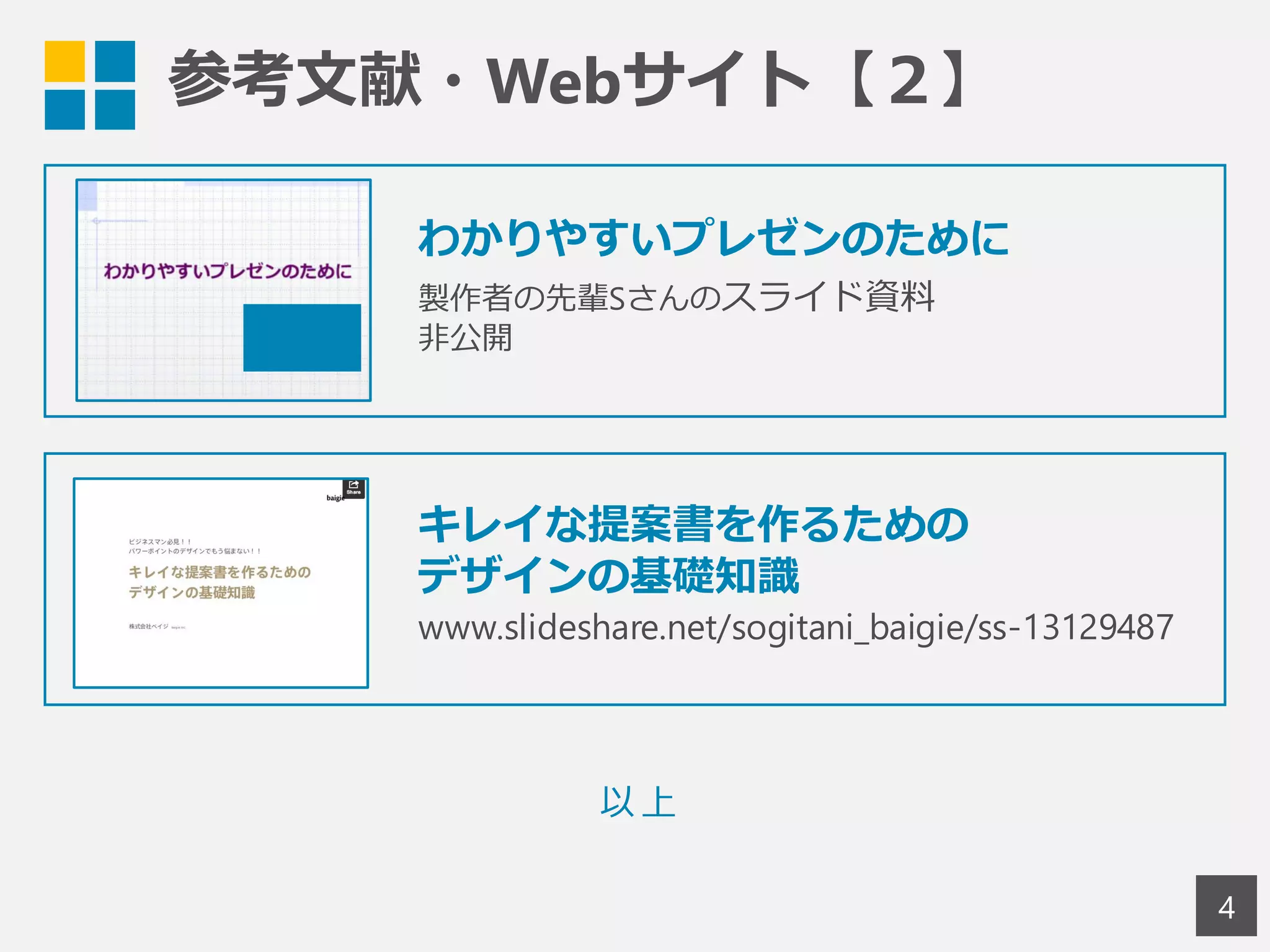 参考文献・Webサイト【２】
4
わかりやすいプレゼンのために
製作者の先輩Sさんのスライド資料
非公開
以上
キレイな提案書を作るための
デザインの基礎知識
www.slideshare.net/sogitani_baigie/ss-13129487
 