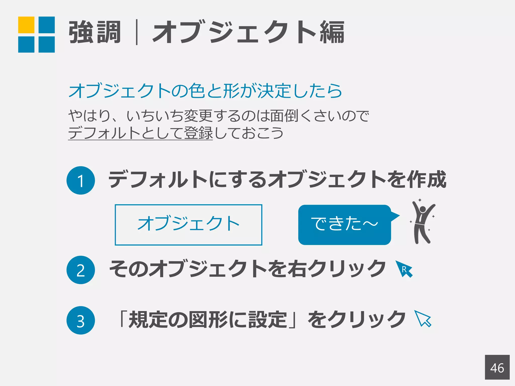 強調｜オブジェクト編
46
オブジェクトの色と形が決定したら
やはり、いちいち変更するのは面倒くさいので
デフォルトとして登録しておこう
オブジェクト
1 デフォルトにするオブジェクトを作成
2 そのオブジェクトを右クリック
3 「規定の図形に設定」をクリック
できた～
R
 