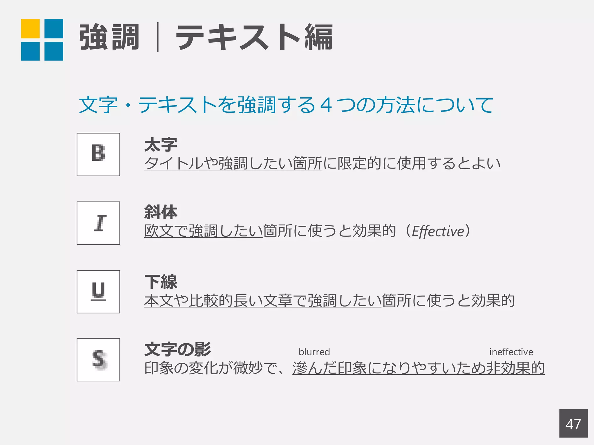 強調｜テキスト編
47
太字
タイトルや強調したい箇所に限定的に使用するとよい
斜体
欧文で強調したい箇所に使うと効果的（Effective）
下線
本文や比較的長い文章で強調したい箇所に使うと効果的
文字の影
印象の変化が微妙で、滲んだ印象になりやすいため非効果的
文字・テキストを強調する４つの方法について
blurred ineffective
 