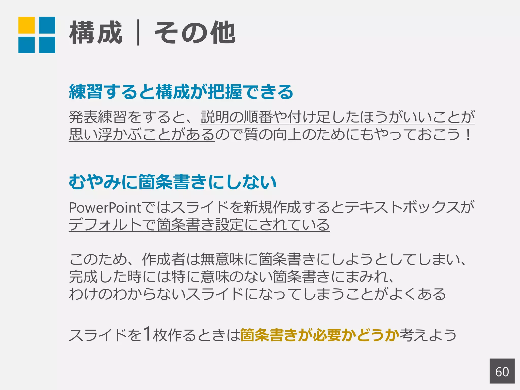 構成｜その他
60
練習すると構成が把握できる
発表練習をすると、説明の順番や付け足したほうがいいことが
思い浮かぶことがあるので質の向上のためにもやっておこう！
むやみに箇条書きにしない
PowerPointではスライドを新規作成するとテキストボックスが
デフォルトで箇条書き設定にされている
このため、作成者は無意味に箇条書きにしようとしてしまい、
完成した時には特に意味のない箇条書きにまみれ、
わけのわからないスライドになってしまうことがよくある
スライドを1枚作るときは箇条書きが必要かどうか考えよう
 
