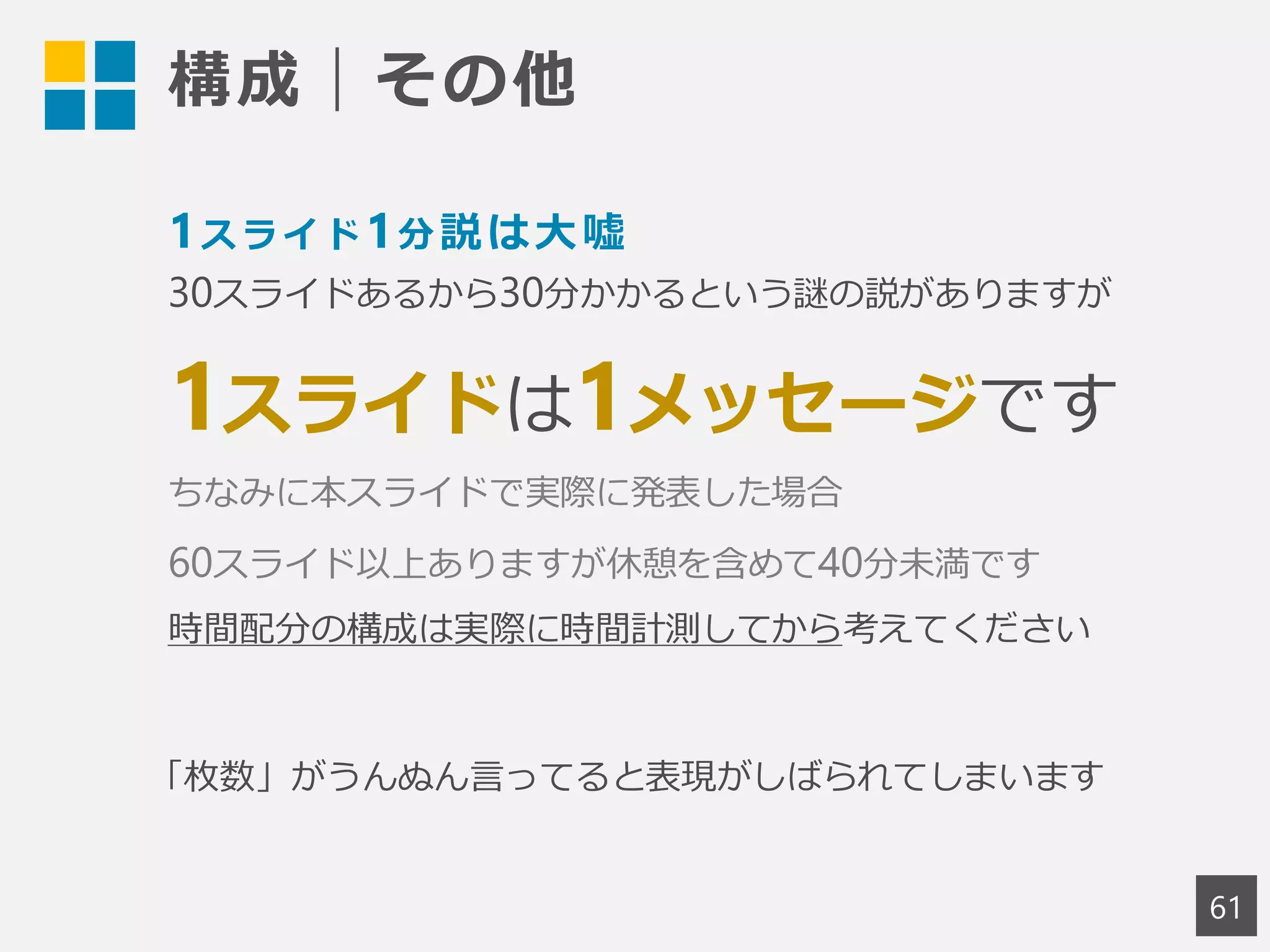 構成｜その他
61
1スライド1分説は大嘘
30スライドあるから30分かかるという謎の説がありますが
1スライドは1メッセージです
ちなみに本スライドで実際に発表した場合
60スライド以上ありますが休憩を含めて40分未満です
時間配分の構成は実際に時間計測してから考えてください
「枚数」がうんぬん言ってると表現がしばられてしまいます
 