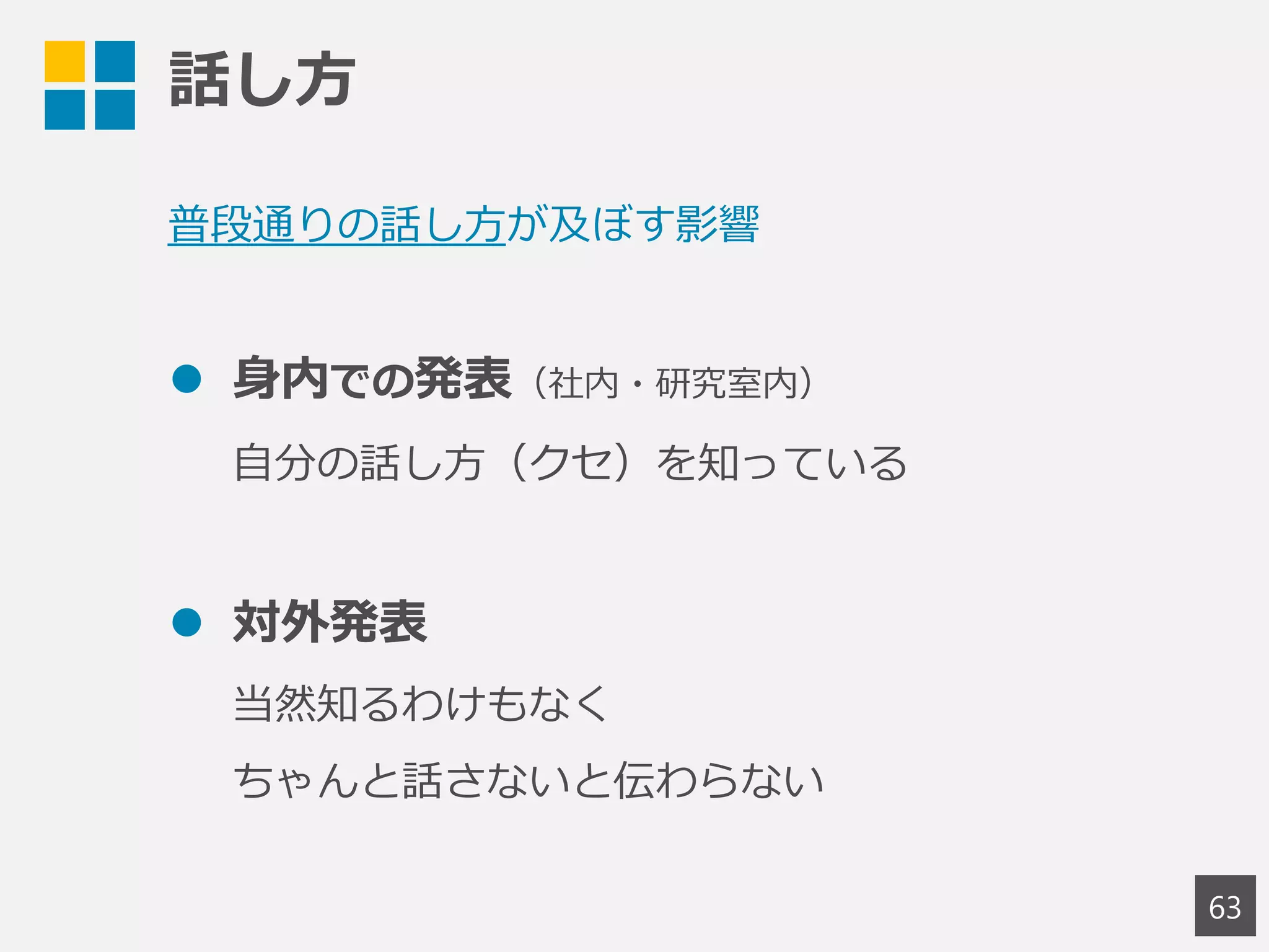 話し方
63
普段通りの話し方が及ぼす影響
 身内での発表（社内・研究室内）
自分の話し方（クセ）を知っている
 対外発表
当然知るわけもなく
ちゃんと話さないと伝わらない
 