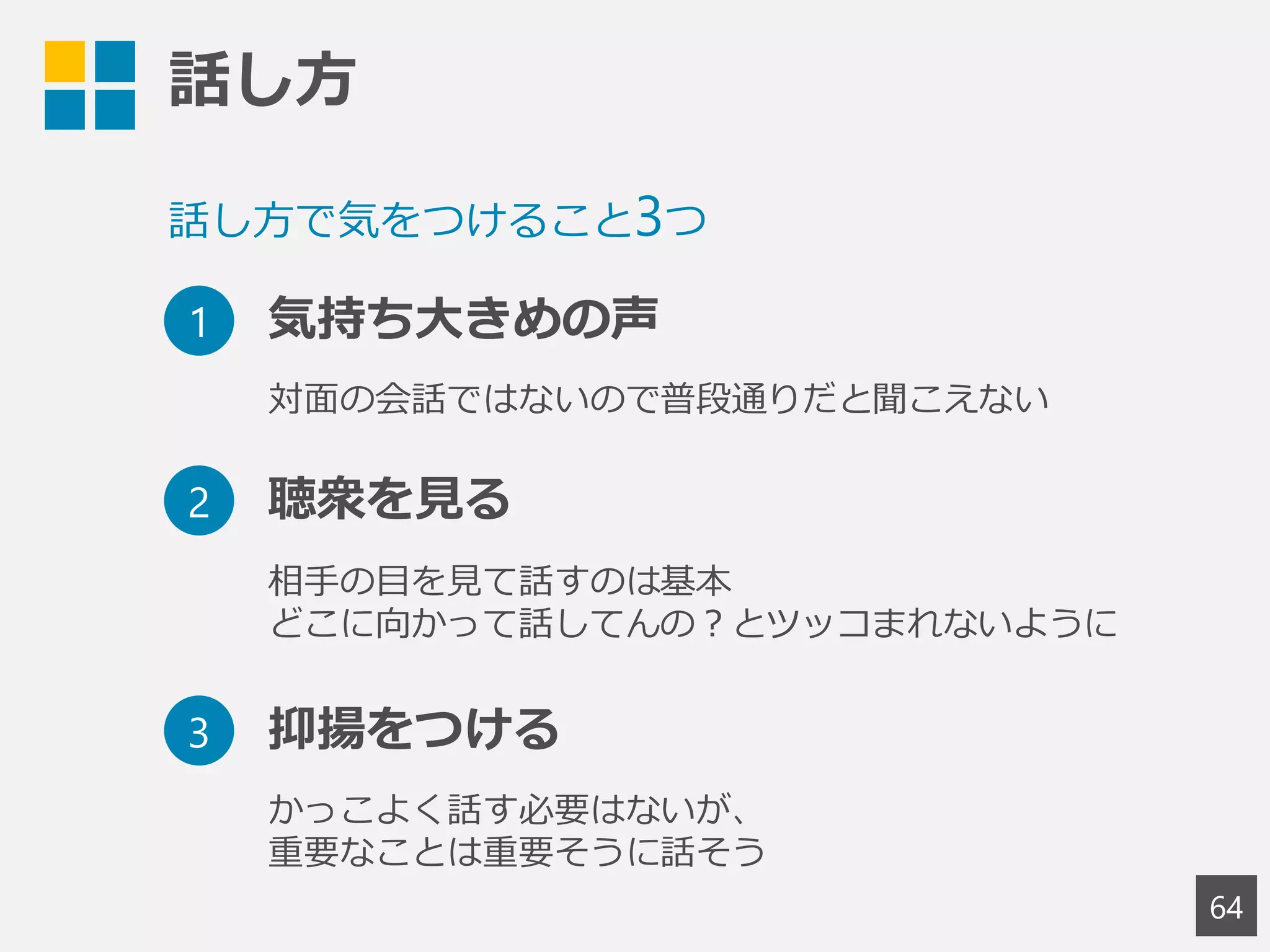 話し方
64
話し方で気をつけること3つ
1 気持ち大きめの声
2 聴衆を見る
3 抑揚をつける
対面の会話ではないので普段通りだと聞こえない
相手の目を見て話すのは基本
どこに向かって話してんの？とツッコまれないように
かっこよく話す必要はないが、
重要なことは重要そうに話そう
 
