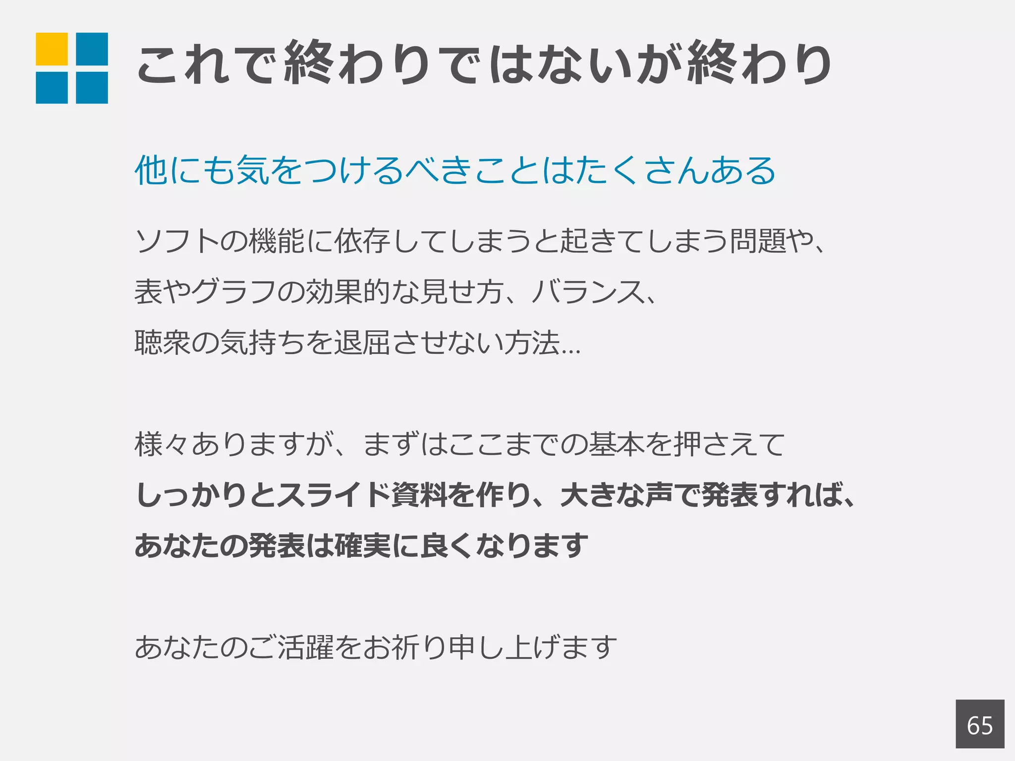 これで終わりではないが終わり
65
他にも気をつけるべきことはたくさんある
ソフトの機能に依存してしまうと起きてしまう問題や、
表やグラフの効果的な見せ方、バランス、
聴衆の気持ちを退屈させない方法…
様々ありますが、まずはここまでの基本を押さえて
しっかりとスライド資料を作り、大きな声で発表すれば、
あなたの発表は確実に良くなります
あなたのご活躍をお祈り申し上げます
 