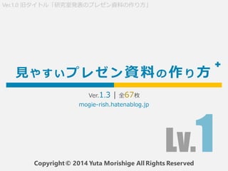 見 や す い プ レ ゼ ン 資料の 作り 方
Ver.1.2 | 全68枚
Copyright © 2014 Yuta Morishige All Rights Reserved
Ver.1.0 旧タイトル「研究室発表のプレゼン資料の作り方...