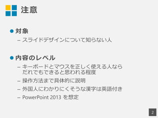 注意
 対象
– スライドデザインについて知らない人
 内容のレベル
– キーボードとマウスを正しく使える人なら
だれでもできると思われる程度
– 操作方法まで具体的に説明
– 外国人にわかりにくそうな漢字は英語付き
– PowerPoint 2013 を想定
2
 