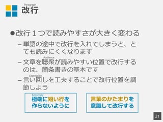 改行
改行１つで読みやすさが大きく変わる
– 単語の途中で改行を入れてしまうと、と
ても読みにくくなります
– 文章を聴衆が読みやすい位置で改行する
のは、箇条書きの基本です
– 言い回しを工夫することで改行位置を調
節しよう
21
言葉のかたまりを
意識して改行する
極端に短い行を
作らないように
Paragraph
Extremely
Audience
Expression
 