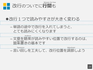 改行のついでに行間も
改行１つで読みやすさが大きく変わる
– 単語の途中で改行を入れてしまうと、
とても読みにくくなります
– 文章を聴衆が読みやすい位置で改行するのは、
箇条書きの基本です
– 言い回しを工夫して、改行位置を調節しよう
23
Between the lines
Audience
Expression Adjustment
Itemization
 