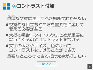 ④コントラスト付加
単調な文章は注目すべき場所がわからない
視覚的な目立ちやすさを重要性に応じて
変える必要がある
大抵の場合、タイトルやまとめが重要に
なってくるのでコントラストをつける
文字の太さやサイズ、色によって
コントラストをつけることができる
重要なところはできるだけ太字が好ましい
37
Monotonic
before
 
