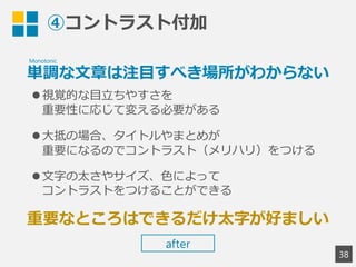 ④コントラスト付加
単調な文章は注目すべき場所がわからない
視覚的な目立ちやすさを
重要性に応じて変える必要がある
大抵の場合、タイトルやまとめが
重要になるのでコントラスト（メリハリ）をつける
文字の太さやサイズ、色によって
コントラストをつけることができる
重要なところはできるだけ太字が好ましい
38
Monotonic
after
 