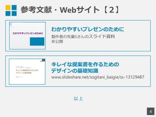 参考文献・Webサイト【２】
4
わかりやすいプレゼンのために
製作者の先輩Sさんのスライド資料
非公開
以上
キレイな提案書を作るための
デザインの基礎知識
www.slideshare.net/sogitani_baigie/ss-13129487
 