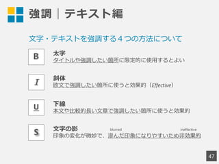 強調｜テキスト編
47
太字
タイトルや強調したい箇所に限定的に使用するとよい
斜体
欧文で強調したい箇所に使うと効果的（Effective）
下線
本文や比較的長い文章で強調したい箇所に使うと効果的
文字の影
印象の変化が微妙で、滲んだ印象になりやすいため非効果的
文字・テキストを強調する４つの方法について
blurred ineffective
 