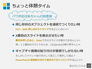 ちょっと休憩タイム
50
パワポおばあちゃんの知恵袋
 同じ形状のオブジェクトを連続でつくりたい時
Ctrl + Shift 押しながらドラッグするといいのじゃ!!
 X番目のスライドを表示させたい時
番号を押したあと、Enterでそのスライドが表示できるんじゃ!!
例：１２番目のスライドのとき、[1][2][enter]の順で押すんじゃ
 キャプチャ画像の貼り付けが面倒でしかたない時
もしかしてペイント貼り付けして加工して保存して読込？
PowerPointに直接貼り付けて書式タブのトリミングするんじゃ!!
あと少しじゃよ
 