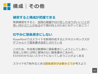 構成｜その他
60
練習すると構成が把握できる
発表練習をすると、説明の順番や付け足したほうがいいことが
思い浮かぶことがあるので質の向上のためにもやっておこう！
むやみに箇条書きにしない
PowerPointではスライドを新規作成するとテキストボックスが
デフォルトで箇条書き設定にされている
このため、作成者は無意味に箇条書きにしようとしてしまい、
完成した時には特に意味のない箇条書きにまみれ、
わけのわからないスライドになってしまうことがよくある
スライドを1枚作るときは箇条書きが必要かどうか考えよう
 