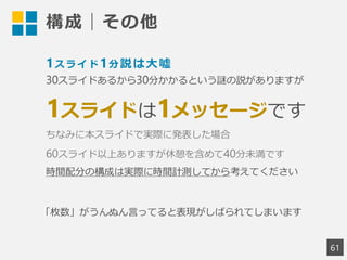 構成｜その他
61
1スライド1分説は大嘘
30スライドあるから30分かかるという謎の説がありますが
1スライドは1メッセージです
ちなみに本スライドで実際に発表した場合
60スライド以上ありますが休憩を含めて40分未満です
時間配分の構成は実際に時間計測してから考えてください
「枚数」がうんぬん言ってると表現がしばられてしまいます
 