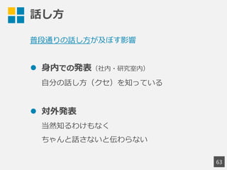 話し方
63
普段通りの話し方が及ぼす影響
 身内での発表（社内・研究室内）
自分の話し方（クセ）を知っている
 対外発表
当然知るわけもなく
ちゃんと話さないと伝わらない
 