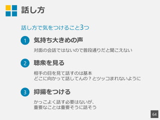 話し方
64
話し方で気をつけること3つ
1 気持ち大きめの声
2 聴衆を見る
3 抑揚をつける
対面の会話ではないので普段通りだと聞こえない
相手の目を見て話すのは基本
どこに向かって話してんの？とツッコまれないように
かっこよく話す必要はないが、
重要なことは重要そうに話そう
 