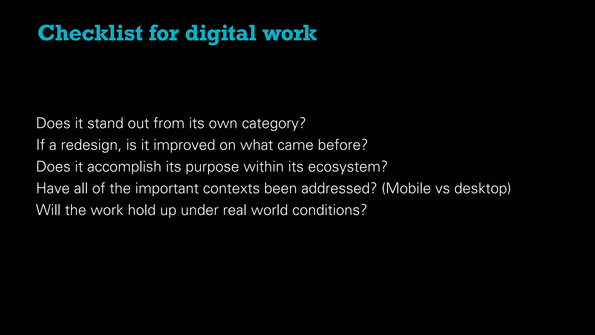Checklist for digital work
Does it stand out from its own category?
If a redesign, is it improved on what came before?
Does it accomplish its purpose within its ecosystem?
Have all of the important contexts been addressed? (Mobile vs desktop)
Will the work hold up under real world conditions?
 