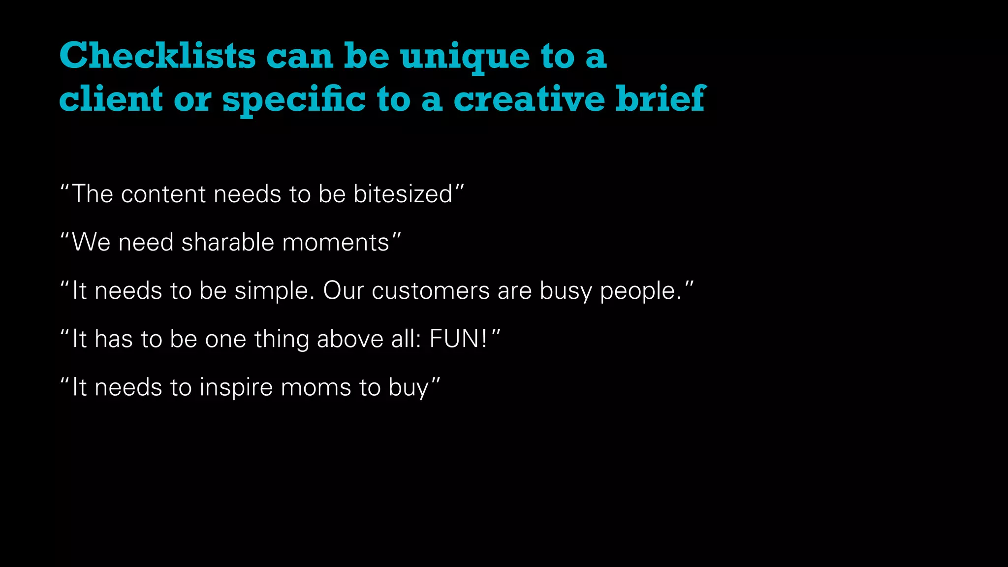 “The content needs to be bitesized”
“We need sharable moments”
“It needs to be simple. Our customers are busy people.”
“It has to be one thing above all: FUN!”
“It needs to inspire moms to buy”
Checklists can be unique to a
client or speciﬁc to a creative brief
 