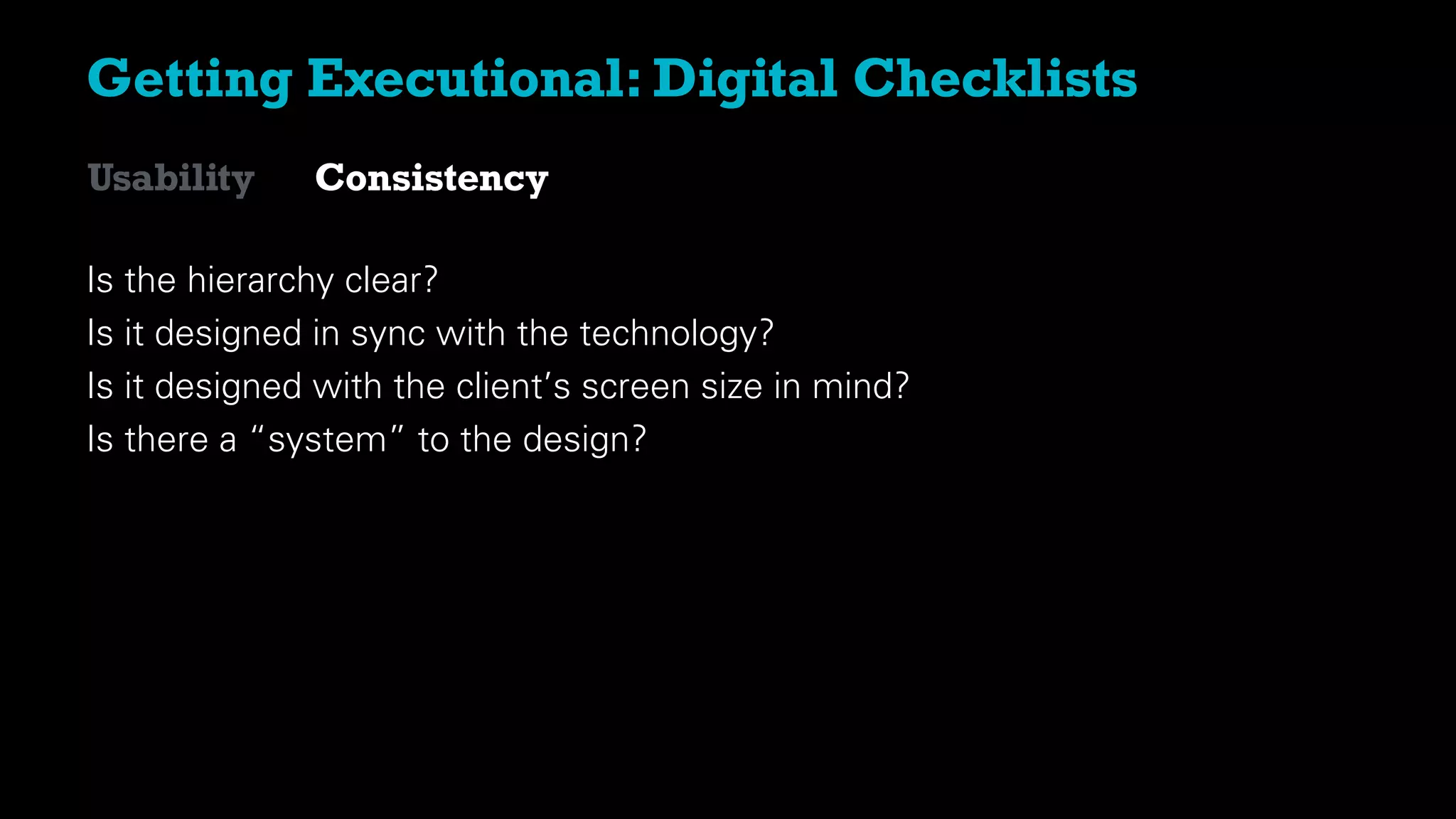 Getting Executional: Digital Checklists
Is the hierarchy clear?
Is it designed in sync with the technology?
Is it designed with the client’s screen size in mind?
Is there a “system” to the design?
Usability Consistency
 