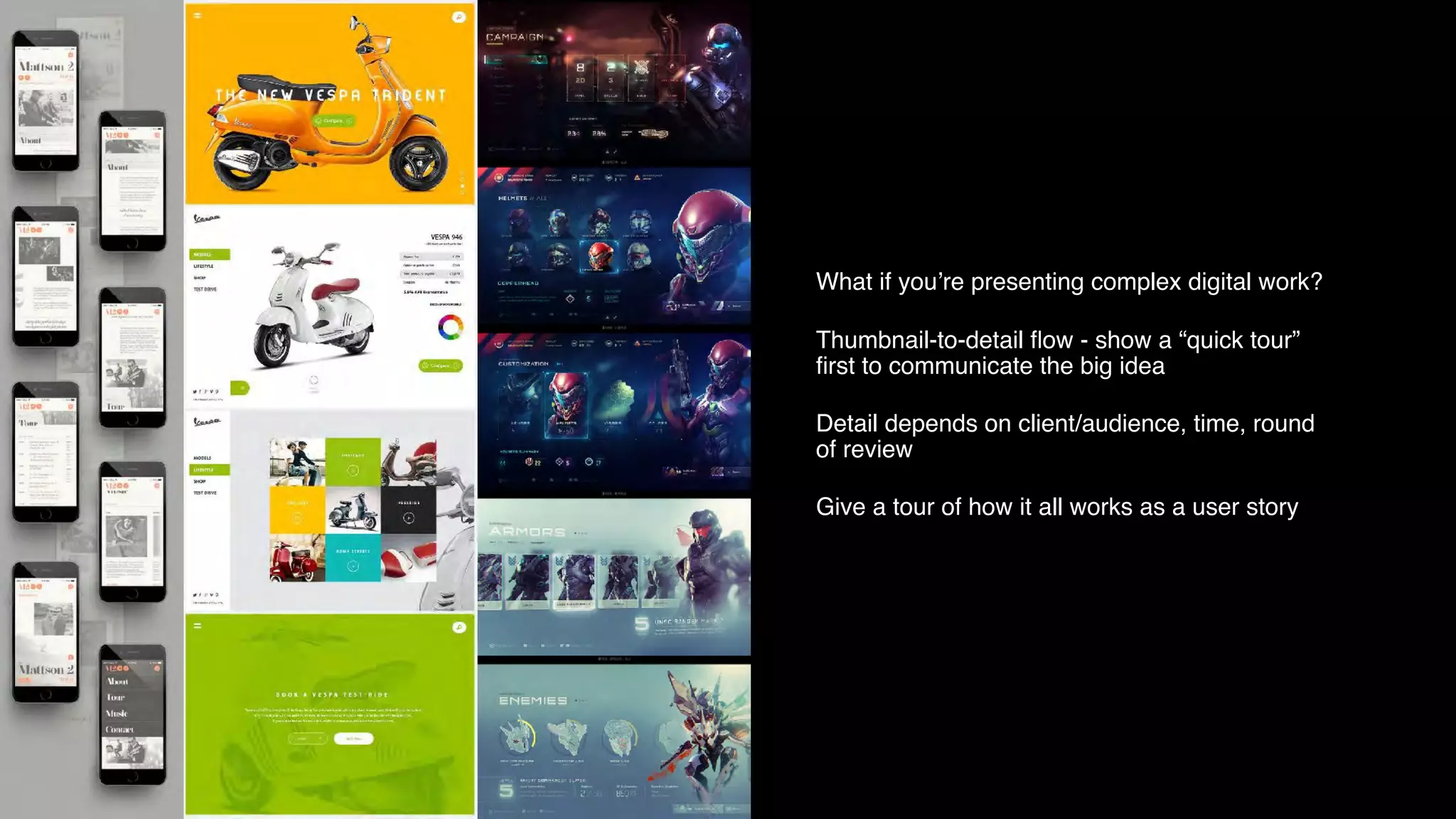 What if you’re presenting complex digital work?
Thumbnail-to-detail ﬂow - show a “quick tour”
ﬁrst to communicate the big idea
Detail depends on client/audience, time, round
of review
Give a tour of how it all works as a user story
 