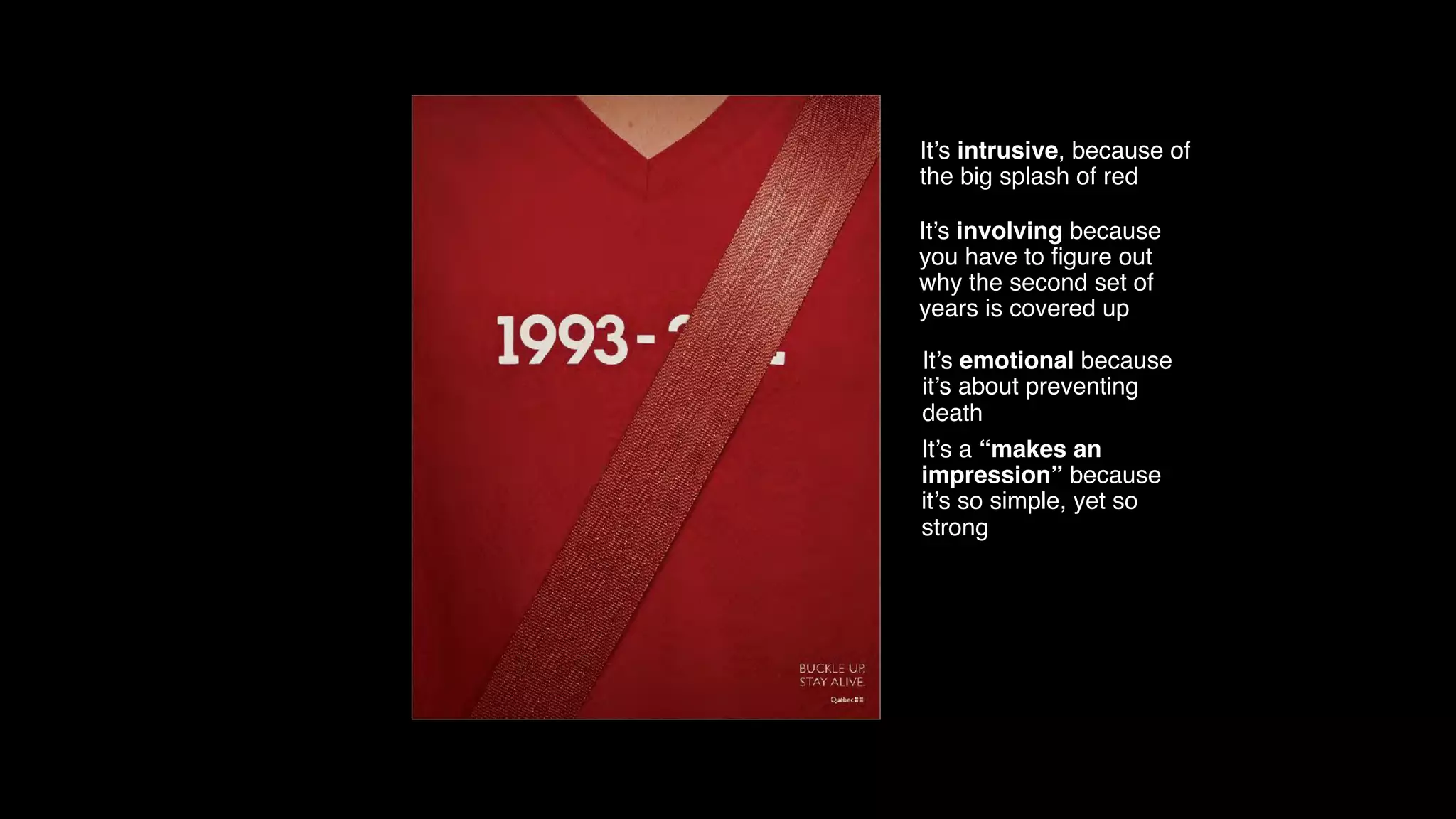 It’s intrusive, because of
the big splash of red
It’s involving because
you have to ﬁgure out
why the second set of
years is covered up
It’s emotional because
it’s about preventing
death
It’s a “makes an
impression” because
it’s so simple, yet so
strong
 