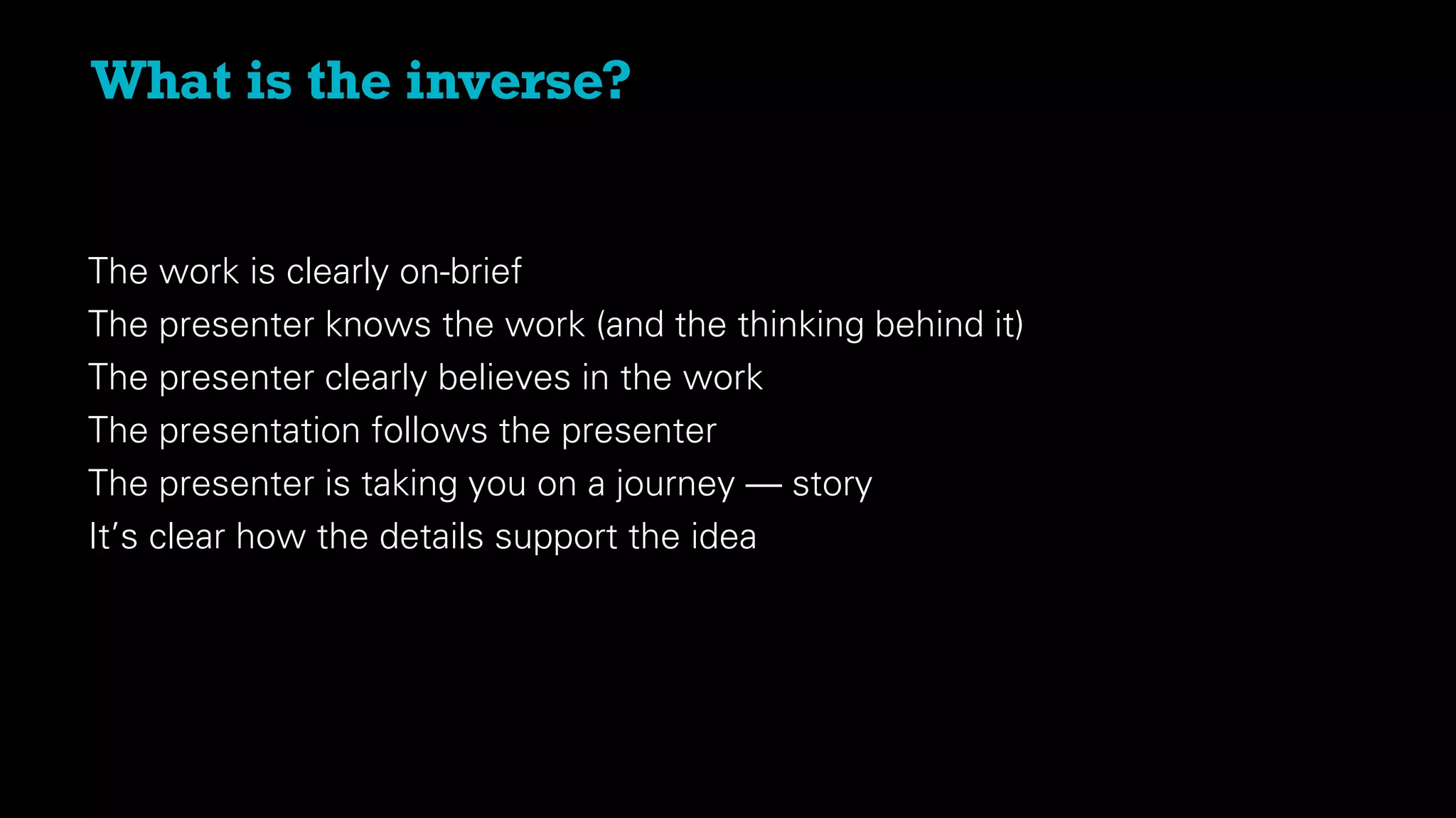 What is the inverse?
The work is clearly on-brief
The presenter knows the work (and the thinking behind it)
The presenter clearly believes in the work
The presentation follows the presenter
The presenter is taking you on a journey — story
It’s clear how the details support the idea
 