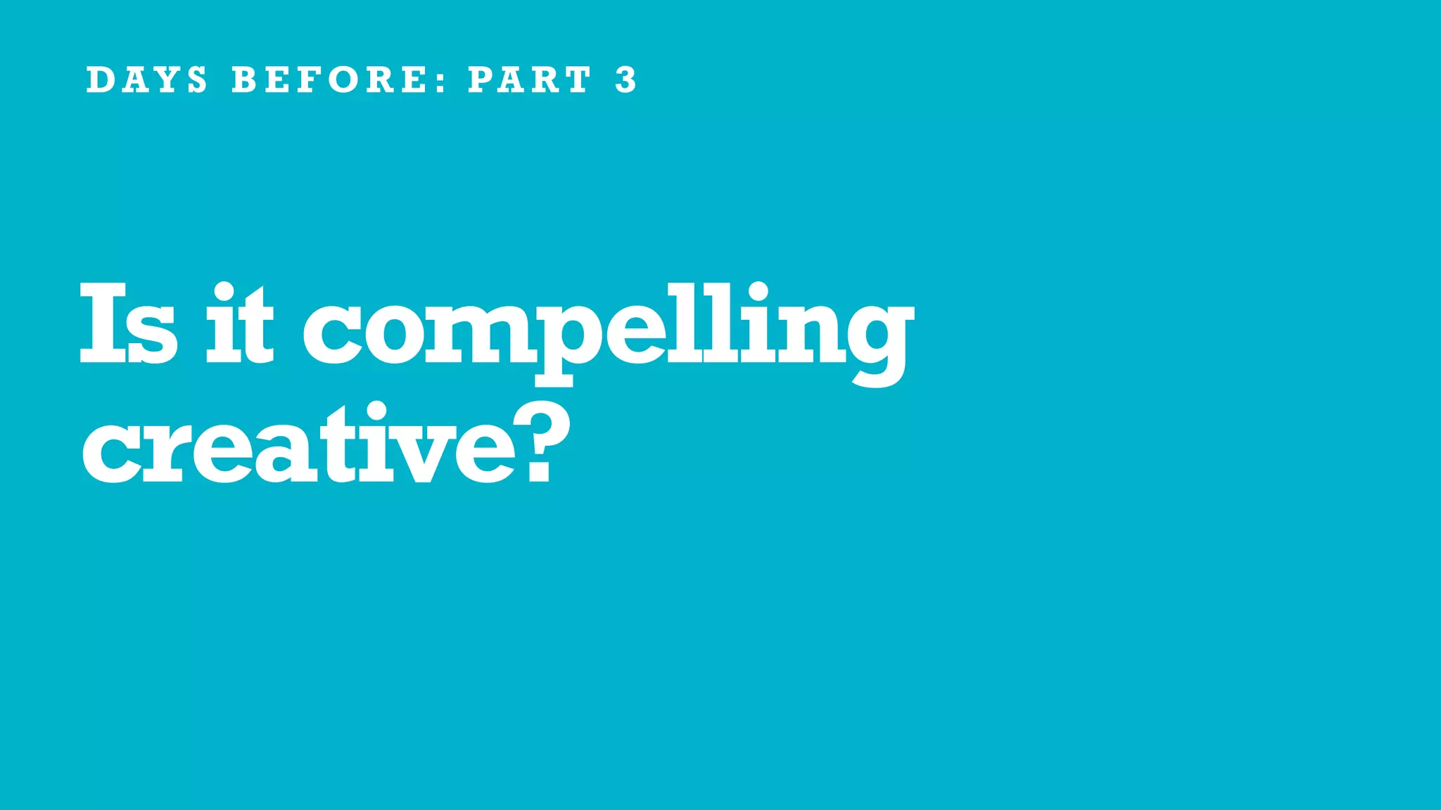 Is it compelling
creative?
D AY S B E F O R E : PA R T 3
 