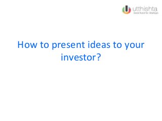 How to present ideas to your
investor?
 