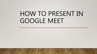 HOW TO PRESENT IN
GOOGLE MEET
 