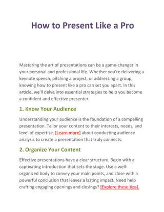 How to Present Like a Pro
Mastering the art of presentations can be a game-changer in
your personal and professional life. Whether you're delivering a
keynote speech, pitching a project, or addressing a group,
knowing how to present like a pro can set you apart. In this
article, we'll delve into essential strategies to help you become
a confident and effective presenter.
1. Know Your Audience
Understanding your audience is the foundation of a compelling
presentation. Tailor your content to their interests, needs, and
level of expertise. [Learn more] about conducting audience
analysis to create a presentation that truly connects.
2. Organize Your Content
Effective presentations have a clear structure. Begin with a
captivating introduction that sets the stage. Use a well-
organized body to convey your main points, and close with a
powerful conclusion that leaves a lasting impact. Need help
crafting engaging openings and closings? [Explore these tips].
 