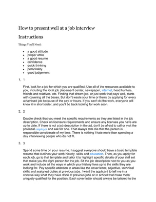 How to present well at a job interview<br />Instructions<br />Things You'll Need:<br />a good attitude <br />proper attire <br />a good resume <br />confidence <br />quick thinking <br />personality <br />good judgement <br />1<br />First, look for a job for which you are qualified. Use all of the resources available to you, including the local job placement center, newspaper, internet, head hunters, friends and relatives, etc. Finding that dream job, or just work that pays well, starts with covering all the bases. But don't waste your time or theirs by applying for every advertised job because of the pay or hours. If you can't do the work, everyone will know it in short order, and you'll be back looking for work soon.<br />2<br />Double check that you meet the specific requirements as they are listed in the job description. Check on licensure requirements and ensure any licenses you have are up to date. If there is not a job description in the ad, don't be afraid to call or visit the potential employer and ask for one. That always tells me that the person is responsible considerate of my time. There is nothing I hate more than spending a day interviewing people who do not fit.<br />3<br />Spend some time on your resume. I suggest everyone should have a basic template resume that outlines your work history, skills and education. Then, as you apply for each job, go to that template and tailor it to highlight specific details of your skill set that make you the right person for the job. Sit the job description next to you as you work and include all the ways in which your history lives up to the skills they are looking for. Pay specific attention to areas like the cover letter, objective, technical skills and assigned duties at previous jobs. I want the applicant to tell me in a concise way what they have done at previous jobs or in school that make them uniquely qualified for the position. Each cover letter should always be tailored to the exact position you are applying for. Never send out a generic quot;
I want a job with your company and am attaching my resumequot;
 letter. If you don't care enough to take 5 minutes to throw in some personal touches, why should I think you will really to do more than the minimum once hired? Finally, if the ad specifies that they want a hand-written cover letter, they mean it. There are several reason why an employer asks for this. I, for one, hire for a position that requires a great deal of hand-written communication. I need to know that one can write legibly, spell without the aid of spell-check, and form complete sentences without the help of grammar check. I have actually had people print out their cover letter, then copy it into their own handwriting. That is a good trick if you are worried about your English language skills, albeit deceptive and misrepresentative of your skills, but don't ever include BOTH versions with your resume (it has happened)!<br />4<br />You should follow the instructions for submitting a resume to the letter. If the ad says to mail it, mail it. Do not drop it by or e-mail it. Doing so shows an inability to follow directions or a disregard for the employer's authority to give them. If the ad states you should apply in person, arrive ready to be interviewed. That means to dress appropriately (which I will cover later) and ready to answer questions. Just before going in, take a minute to prep yourself. You may not get that on-the-spot interview, but you want to be ready in case you do. And never pressure an employer to do a interview at that time. If they are so inclined, they will ask you to sit down. Trying to get an interview before they are ready to do one will not show initiative , it will show a disregard for their time and process.<br />5<br />Be available to be interviewed. First, make sure your contact information is up-to-date and that you have an appropriate greeting on your voice mail. I once called an applicant only to hear quot;
Yo! What Up? I'm not here, or maybe I just don wanna talk witchu. Leave me a message but I prolly won call ya back.quot;
 That resume went right into the not-hired file. If the potential employer calls to set up and interview, think twice before rejecting the first time/date that they suggest. If you absolutley cannot make it for some reason, explain the situation. But move around other appointments if at all possible. You are most likely up against a number of candidates, and you do not want to be the one they remember for being hard to meet with. I once rescheduled a root canal to make an interview. It worked. I got the dental work done later, impressed the employer because I made them the priority, and got the job I've been at for more than three years.<br />6<br />Show up as close to on-time as possible. Although I hate lateness, I dislike those who show up too early almost as much. First, arriving more than 5 minutes early makes you look like a suck-up. I immediately question whether they will ever be on time again if it takes that much extra planning to show up on time for the interview. Second it can put you in the odd position of waiting in the lobby with other candidates. I schedule my interviews fairly close together. If one goes long, I don't like walking out of my office with one person only to find the next waiting on me. I like to have time to digest information in between interviews. Or maybe even have a restroom break. If I have just had a negative experience with one candidate, and don't have time to clear my head, I will start your interview under that cloud. You don't want that.<br />7<br />This is perhaps the most important step, and the one people stumble on most often. Dress appropriately. I put a lot of stock into how much thought a person put into what they wore. It shows good judgement to wear something worthy being interviewed in. Do your homework before the interview. Visit the place you would like to work, or a similar place of business, and observe how the workers dress. Then take it up one notch. If they are wearing T-shirts, wear a polo or dress shirt with no tie. If they wear dress shirts or polos, wear a tie. If they wear ties, wear a jacket and tie. If they wear a jacket and tie, match them in style and color. For women, it is a little harder. If they wear jeans, wear slacks and a sweater or short sleeve shirt. If they are wearing the latter, wear a skirt. If they wear skirts, wear a dress suit. If they wear suits, wear a nice one and accessorize well. And I don't care where you are applying, save a strip joint, never wear sweat pants, a low-cut shirt or let any of your undergarments show!<br />8<br />Be personable, but no pushy. While I like the technique of commonality (looking over the person or their office and commenting something to establish common interests or ties) don't take it too far. I interviewed a former Army man once, who found out I had served in the Air Force. He replied quot;
oh, the Chair Force?quot;
 Although I usually take that joke with a grain of salt from friends and family, I was taken aback that this person showed such poor judgement to make fun of my service when I would be his boss. Also, profanity has NO place in an interview, even when prefaced with quot;
excuse the language.quot;
 If you feel the need to be excused, find another word to use.<br />9<br />Come prepared to think on your feet. You may be asked quot;
why do you want to work here?quot;
 or worse, quot;
why should I hire you over all these other qualified people?quot;
 Think about those type of questions before you leave the house. If you can't answer them, cancel the interview. You probably aren't qualified anyway. Seriously, do your homework. Find out all you can about the company, the department, the position, and the mission. You can sprinkle these details in discretely to show you took the time to do the research, but don't be too obvious about it. Again, you'll look like you are sucking up. Rather, use that information to tailor yourself to the position in your own mind. For instance, if you find out that the company has had declining sales, don't tell the interviewer, quot;
I noticed on-line that your sales have been declining lately,quot;
 but rather quot;
I have had experience in a company where I helped turn around a sales slump. In three months, we increased sales by 20%.quot;
 Simply put, you want to appear to be just the right person at just the right time in the interviewer's mind. If they had a knight in shining armour, they wouldn't be looking at you. Become that person for them.<br />10<br />Come prepared to ask questions, and not just quot;
how much money will I make?quot;
 Ask about the duties, the hours, the work environment, the skills, the training program, the opportunity for advancement and relocation. This is also your chance to interview the potential employer. Again, interviewers will appreciate that you care enough to ask good questions. It shows you care more about the job than the paycheck and vacation. You want to find out about the actual job before you start work. Don't be afraid to stop an interview if you encounter a non-negotiable issue. Employers appreciate honesty. Don't waste their time if you suddenly realize the job is not for you. As much as you would like to know why you are or are not selected for a job, employers usually want to know why people leave or turn down jobs. If they see a pattern they can change, most will. Maybe an issue that you consider a show-stopper would have wiggle room if the employer knew it was an issue for you.<br />11<br />Be prepared to show off your skills. With an increasing number of people using template resumes and even embellishing them with skills they don't possess, many employers are now using skill center tests to weed out unqualified candidates early on. If you tell them you know something, be prepared to prove it. For example, I have potential administrative assistance perform some standard tasks in Word and Excel, as well as locate specific files from our filing cabinet and write out a thank-you card. I don't try to throw them off, but just to show that thy can do the things that are essential to the job.<br />12<br />Finally, at the end of the interview, THANK them for their time. Give a pleasant smile and shake their hand. It is okay to ask when they think they will make a decision, if they have not already told you. Also, it is okay to ask if they notify all applicants when the positions is filled, and how they do that (phone or mail?). This way, you can follow up with the HR person if you have not heard anything within a certain time frame. If you find out that you were not hired, it is perfectly acceptable to contact the HR person and tell them you were very interested in working for the company, and request that they keep your resume on file in case the new hire does not work out.<br />Chico's - Official Sitewww.Chicos.com<br />Read more: How to present well at a job interview | eHow.com http://www.ehow.com/how_2133376_present-well-job-interview.html#ixzz1AuwTnqfF<br />