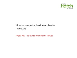 How to present a business plan to
investors

Prajakt Raut – co-founder The Hatch for startups
 